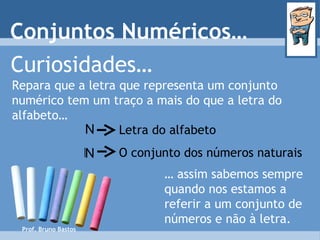 Prof. Bruno Bastos Curiosidades… Repara que a letra que representa um conjunto numérico tem um traço a mais do que a letra do alfabeto… …  assim sabemos sempre quando nos estamos a referir a um conjunto de números e não à letra. Letra do alfabeto O conjunto dos números naturais Conjuntos Numéricos… N N 