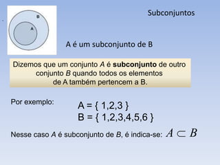 Subconjuntos
.




                    A é um subconjunto de B

    Dizemos que um conjunto A é subconjunto de outro
          conjunto B quando todos os elementos
               de A também pertencem a B.

    Por exemplo:
                       A = { 1,2,3 }
                       B = { 1,2,3,4,5,6 }
    Nesse caso A é subconjunto de B, é indica-se:   A   B
 