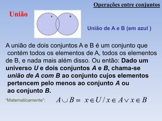 Operações entre conjuntos
 União
                             União de A e B (em azul )


A união de dois conjuntos A e B é um conjunto que
contém todos os elementos de A, todos os elementos
de B, e nada mais além disso. Ou então: Dado um
universo U e dois conjuntos A e B, chama-se
união de A com B ao conjunto cujos elementos
pertencem pelo menos ao conjunto A ou
ao conjunto B.
“Matematicamente”:   A   B   x U/x       A x      B
 