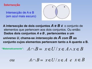 Intersecção

   Intersecção de A e B
   (em azul mais escuro)


 A intersecção de dois conjuntos A e B é o conjunto de
 elementos que pertencem aos dois conjuntos. Ou então:
 Dados dois conjuntos A e B , pertencentes a um
 universo U, chama-se intersecção de A com B ao
 conjunto cujos elementos pertencem tanto a A quanto a B.

“Matematicamente”:   A   B     x U/x      A x B

      ou             A     B   x U/x A e x           B
 