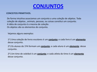 CONJUNTOS
CONCEITOS PRIMITIVOS.

De forma intuitiva associamos um conjunto a uma coleção de objetos. Toda
coleção de objetos , animais, pessoas, ou coisas constitui um conjunto.
A idéia de conjunto é a mesma de coleção.
Os objetos são os elementos do conjunto.

 Vejamos alguns exemplos:

 1o) Uma coleção de livros escolares é um conjunto; e cada livro é um elemento
 desse conjunto.
 2o) Os alunos do 1ºA formam um conjunto; e cada aluno é um elemento desse
 conjunto.
 2o) Um time de voleibol é um conjunto; e cada atleta do time é um elemento
 desse conjunto.
 