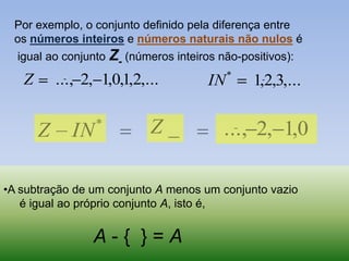 Por exemplo, o conjunto definido pela diferença entre
 os números inteiros e números naturais não nulos é
  igual ao conjunto Z- (números inteiros não-positivos):
                                            *
   Z       ..., 2, 1,0,1,2,...         IN       1,2,3,...


       Z      IN   *        Z_            ..., 2, 1,0

•A subtração de um conjunto A menos um conjunto vazio
   é igual ao próprio conjunto A, isto é,


                 A-{ }=A
 