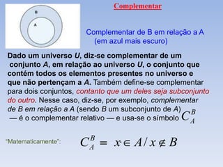 Complementar


                       Complementar de B em relação a A
                         (em azul mais escuro)
Dado um universo U, diz-se complementar de um
conjunto A, em relação ao universo U, o conjunto que
contém todos os elementos presentes no universo e
que não pertençam a A. Também define-se complementar
para dois conjuntos, contanto que um deles seja subconjunto
do outro. Nesse caso, diz-se, por exemplo, complementar
de B em relação a A (sendo B um subconjunto de A) B
— é o complementar relativo — e usa-se o símbolo   C A

                         B
“Matematicamente”:   C   A     x     A/ x      B
 