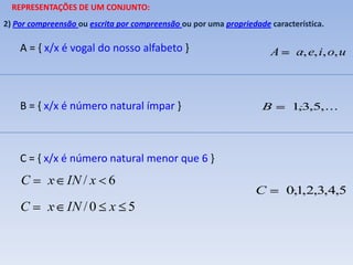 REPRESENTAÇÕES DE UM CONJUNTO:
2) Por compreensão ou escrita por compreensão ou por uma propriedade característica.

    A = { x/x é vogal do nosso alfabeto }                             A     a, e, i, o, u



    B = { x/x é número natural ímpar }                             B       1,3,5,...




    C = { x/x é número natural menor que 6 }
    C      x IN / x 6
                                                                  C       0,1,2,3,4,5
    C      x IN / 0 x 5
 