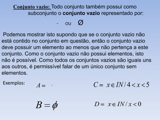 Conjunto vazio: Todo conjunto também possui como
         subconjunto o conjunto vazio representado por:
                         OU    Ø
 Podemos mostrar isto supondo que se o conjunto vazio não
está contido no conjunto em questão, então o conjunto vazio
deve possuir um elemento ao menos que não pertença a este
conjunto. Como o conjunto vazio não possui elementos, isto
não é possível. Como todos os conjuntos vazios são iguais uns
aos outros, é permissível falar de um único conjunto sem
elementos.
Exemplos:                            C    x IN / 4 x 5
              A


             B                       D     x IN / x 0
 