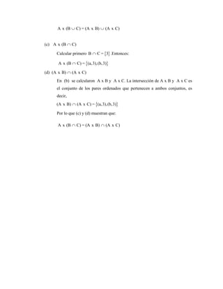 A x (B C) = (A x B) (A x C)
∪ ∪
(c) A x (B C)
∩
Calcular primero { }
B C = 3
∩ .Entonces:
{ }
A x (B C) = (a,3),(b,3)
∩
(d) (A x B) (A x C)
∩
En (b) se calcularon A x B y A x C. La intersección de A x B y A x C es
el conjunto de los pares ordenados que pertenecen a ambos conjuntos, es
decir,
{ }
(A x B) (A x C) = (a,3),(b,3)
∩
Por lo que (c) y (d) muestran que:
A x (B C) = (A x B) (A x C)
∩ ∩
 