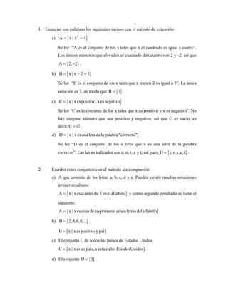 1. Enunciar con palabras los siguientes incisos con el método de extensión
a) { }
2
A x | x 4
= =
Se lee “A es el conjunto de los x tales que x al cuadrado es igual a cuatro”.
Los únicos números que elevados al cuadrado dan cuatro son 2 y -2, así que
{ }
A 2, 2
= − .
b) { }
B x | x 2 5
= − =
Se lee “B es el conjunto de los x tales que x menos 2 es igual a 5”. La única
solución es 7, de modo que { }
B 7
= .
c) { }
C x | x espositivo,x esnegativo
=
Se lee “C es le conjunto de los x tales que x es positivo y x es negativo”. No
hay ninguno número que sea positivo y negativo, así que C es vacío, es
decir,C .
= ∅
d) { }
D x | x esuna lera dela palabra"correcto"
=
Se lee “D es el conjunto de los x tales que x es una letra de la palabra
correcto”. Las letras indicadas son c, o, r, e y t; así pues, { }
D c,o,r,e,t
= .
2. Escribir estos conjuntos con el método de compresión
a) A que consiste de las letras a, b, c, d y e. Pueden existir muchas soluciones
primer resultado:
{ }
A x | x esta antesde f en elalfabeto
= y como segundo resultado se tiene el
siguiente:
{ }
A x | x esunasdelasprimerascincoletrasdelalfabeto
=
b) { }
B 2,4,6,8,...
=
{ }
B x | x espositivo ypar
=
c) El conjunto C de todos los países de Estados Unidos.
{ }
C x | x esun pais,x esta en losEstadosUnidos
=
d) El conjunto { }
D 3
=
 
