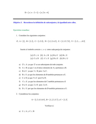 { } { }
D x | x 2 1 x | 2x 6
= − = = =
Objetivo 3. Recordaras la definición de subconjunto y la igualdad entre ellos.
Ejercicios resueltos:
1. Considere los siguientes conjuntos:
{ } { } { } { } { } { }
, A = 1 , B = 1,3 , C = 1,5,9 , D = 1,2,3,4,5 , E = 1,3,5,7,9 , U = 1,2,......,8,9
∅
Inserte el símbolo correcto ⊂ o ⊄ entre cada pareja de conjuntos:
( ) ( ) ( ) ( )
( ) ( ) ( ) ( )
a A b A B c B C d B
e C D f C E g D E h D U
∅ ⊂ ⊂ ⊄ ⊂
⊄ ⊂ ⊄
E
⊂
a) A
∅ ⊂ ya que ∅ es un subconjunto de todo conjunto.
b) A B
⊂ ya que 1 es el único elemento de A y pertenece a B.
c) B C
⊄ ya que 3 B
⊂ pero 3 C
∉ .
d) B E
⊂ ya que los elementos de B también pertenecen a E.
e) C D
⊄ ya que 9 C
∈ pero9 D
∉ .
f) C E
⊂ ya que los elementos de C también pertenecen a E
g) D E
⊄ ya que 2 D
∈ pero 2 E
∉ .
h) D U
⊂ por que los elementos de D también pertenecen a U.
2. Considérese los conjuntos:
{ } { } { }
A = 1,3,4,5,8,9 , B = 1,2,3,5,7 y C = 1,5
Verificar si:
a) C A
⊂ y C B
⊂
 
