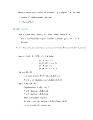 Observar primero que S contiene dos elementos, 3 y el conjunto { }
1,4 . Por tanto,
2
s
contiene elementos los cuales son:
2
2 =4
{ } { }
{ }
{ }
2 , 3 , 4 ,
s
S
= ∅
Ejemplos resueltos:
{ }
W = Juan,Josue,Ernesto y
1. Sean { }
V = Maria,Carmen . Hallar W x V.
W x V consiste en todos los pares ordenados (a, b) en los que y
a W
∈ b V
∈ .
Por tanto:
{ }
W x V = (Juan,Maria),(Juan,Carmen),(Josue,Maria),(Josue,Carmen),(Ernesto,Maria),(Ernesto,Carmen)
2. Sean { } { } { }
A = a,b , B = 2,3 , C = 3,4 Hallar:
(a) A x (B C)
(b) (A x B) (A x C)
(c) A x (B C)
(d) (A x B) (A x C)
∪
∪
∩
∩
(a) A x (B C)
∪
Se averigua primero { }
B C = 2,3,4
∪ . Entonces:
{ }
A x (B C) = (a,2),(a,3),(a,4),(b,2),(b,3),(b,4)
∪
(b) (A x B) (A x C)
∪
Calcular primero A :
x B y A x C
{ }
{ }
A x B = (a,2),(a,3),(b,2),(b,3)
A x C = (a,3),(a,4),(b,3),(b,4)
Ahora la unión de los conjuntos:
{ }
(A x B) (A x C) = (a,2),(a,3),(b,2),(b,3),(a,4),(b,4)
∪
Los ejercicios (a) y (b) muestran que:
 