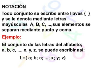 NOTACIÓN
Todo conjunto se escribe entre llaves { }
y se le denota mediante letras
mayúsculas A, B, C, ...,sus elementos se
separan mediante punto y coma.
Ejemplo:
El conjunto de las letras del alfabeto;
a, b, c, ..., x, y, z. se puede escribir así:
         L={ a; b; c; ...; x; y; z}
 