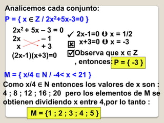 Analicemos cada conjunto:
P = { x ∈ Z / 2x2+5x-3=0 }
  2x2 + 5x – 3 = 0
  2x       –1         2x-1=0  x = 1/2
                       x+3=0  x = -3
    x      +3
  (2x-1)(x+3)=0      Observa que x ∈ Z
                       , entonces: P = { -3 }
M = { x/4 ∈ N / -4< x < 21 }
Como x/4 ∈ N entonces los valores de x son :
4 ; 8 ; 12 ; 16 ; 20 pero los elementos de M se
obtienen dividiendo x entre 4,por lo tanto :
        M = {1 ; 2 ; 3 ; 4 ; 5 }
 