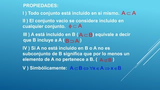 PROPIEDADES:
I ) Todo conjunto está incluido en si mismo. A         A
II ) El conjunto vacío se considera incluido en
cualquier conjunto.        A
III ) A está incluido en B ( A   B) equivale a decir
que B incluye a A ( B A )
IV ) Si A no está incluido en B o A no es
subconjunto de B significa que por lo menos un
elemento de A no pertenece a B. ( A B )
V ) Simbólicamente: A      B      x   A    x B
 