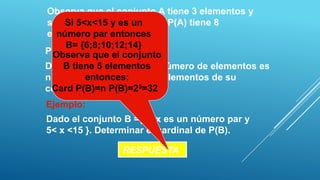 Observa que el conjunto A tiene 3 elementos y
su conjunto potencia osea P(A) tiene 8
     Si 5<x<15 y es un
elementos.
   número par entonces
     B= {6;8;10;12;14}
PROPIEDAD: el conjunto
  Observa que
     B tiene 5 elementos
Dado un conjunto A cuyo número de elementos es
          entonces:
n , entonces el número de elementos de su
conjunto potencia es52n.
 Card P(B)=n P(B)=2 =32
Ejemplo:
Dado el conjunto B ={x / x es un número par y
5< x <15 }. Determinar el cardinal de P(B).

                RESPUESTA
 