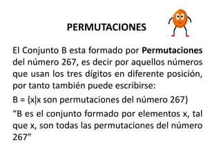 PERMUTACIONES 
El Conjunto B esta formado por Permutaciones 
del número 267, es decir por aquellos números 
que usan los tres dígitos en diferente posición, 
por tanto también puede escribirse: 
B = {xx son permutaciones del número 267} 
“B es el conjunto formado por elementos x, tal 
que x, son todas las permutaciones del número 
267” 
 