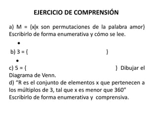 EJERCICIO DE COMPRENSIÓN 
a) M = {xx son permutaciones de la palabra amor} 
Escribirlo de forma enumerativa y cómo se lee. 
 
b) 3 = { } 
 
c) 5 = { } Dibujar el 
Diagrama de Venn. 
d) “R es el conjunto de elementos x que pertenecen a 
los múltiplos de 3, tal que x es menor que 360” 
Escribirlo de forma enumerativa y comprensiva. 
