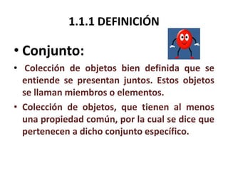 1.1.1 DEFINICIÓN 
• Conjunto: 
• Colección de objetos bien definida que se 
entiende se presentan juntos. Estos objetos 
se llaman miembros o elementos. 
• Colección de objetos, que tienen al menos 
una propiedad común, por la cual se dice que 
pertenecen a dicho conjunto específico. 
 