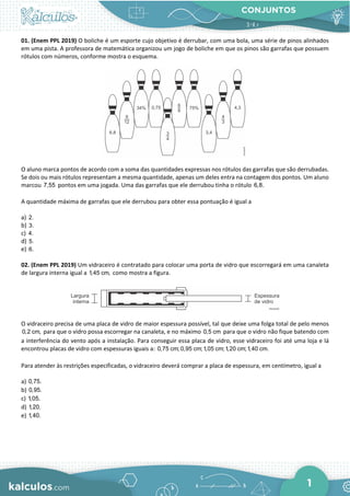 CONJUNTOS
1
01. (Enem PPL 2019) O boliche é um esporte cujo objetivo é derrubar, com uma bola, uma série de pinos alinhados
em uma pista. A professora de matemática organizou um jogo de boliche em que os pinos são garrafas que possuem
rótulos com números, conforme mostra o esquema.
O aluno marca pontos de acordo com a soma das quantidades expressas nos rótulos das garrafas que são derrubadas.
Se dois ou mais rótulos representam a mesma quantidade, apenas um deles entra na contagem dos pontos. Um aluno
marcou 7,55 pontos em uma jogada. Uma das garrafas que ele derrubou tinha o rótulo 6,8.
A quantidade máxima de garrafas que ele derrubou para obter essa pontuação é igual a
a) 2.
b) 3.
c) 4.
d) 5.
e) 6.
02. (Enem PPL 2019) Um vidraceiro é contratado para colocar uma porta de vidro que escorregará em uma canaleta
de largura interna igual a 1,45 cm, como mostra a figura.
O vidraceiro precisa de uma placa de vidro de maior espessura possível, tal que deixe uma folga total de pelo menos
0,2 cm, para que o vidro possa escorregar na canaleta, e no máximo 0,5 cm para que o vidro não fique batendo com
a interferência do vento após a instalação. Para conseguir essa placa de vidro, esse vidraceiro foi até uma loja e lá
encontrou placas de vidro com espessuras iguais a: 0,75 cm; 0,95 cm;1,05 cm;1,20 cm;1,40 cm.
Para atender às restrições especificadas, o vidraceiro deverá comprar a placa de espessura, em centímetro, igual a
a) 0,75.
b) 0,95.
c) 1,05.
d) 1,20.
e) 1,40.
 