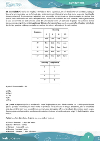 CONJUNTOS
2
03. (Enem 2018) Na teoria das eleições, o Método de Borda sugere que, em vez de escolher um candidato, cada juiz
deve criar um ranking de sua preferência para os concorrentes (isto é, criar uma lista com a ordem de classificação
dos concorrentes). A este ranking é associada uma pontuação: um ponto para o último colocado no ranking, dois
pontos para o penúltimo, três para o antepenúltimo e assim sucessivamente. Ao final, soma-se a pontuação atribuída
a cada concorrente por cada um dos juízes. Em uma escola houve um concurso de poesia no qual cinco alunos
concorreram a um prêmio, sendo julgados por 25 juízes. Para a escolha da poesia vencedora foi utilizado o Método de
Borda. Nos quadros, estão apresentados os rankings dos juízes e a frequência de cada ranking.
Colocação
Ranking
I II III IV
1º Ana Dani Bia Edu
2º Bia Caio Ana Ana
3º Caio Edu Caio Dani
4º Dani Ana Edu Bia
5º Edu Bia Dani Caio
Ranking Frequência
I 4
II 9
III 7
IV 5
A poesia vencedora foi a de
a) Edu
b) Dani
c) Caio
d) Bia
e) Ana
04. (Enem 2018) O artigo 33 da lei brasileira sobre drogas prevê a pena de reclusão de 5 a 15 anos para qualquer
pessoa que seja condenada por tráfico ilícito ou produção não autorizada de drogas. Entretanto, caso o condenado
seja réu primário, com bons antecedentes criminais, essa pena pode sofrer uma redução de um sexto a dois terços.
Suponha que um réu primário, com bons antecedentes criminais, foi condenado pelo artigo 33 da lei brasileira sobre
drogas.
Após o benefício da redução de pena, sua pena poderá variar de
a) 1 ano e 8 meses a 12 anos e 6 meses.
b) 1 ano e 8 meses a 5 anos.
c) 3 anos e 4 meses a 10 anos.
d) 4 anos e 2 meses a 5 anos.
e) 4 anos e 2 meses a 12 anos e 6 meses.
 