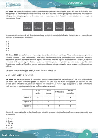 CONJUNTOS
3
05. (Enem 2018) Em um aeroporto, os passageiros devem submeter suas bagagens a uma das cinco máquinas de raio-
X disponíveis ao adentrarem a sala de embarque. Num dado instante, o tempo gasto por essas máquinas para escanear
a bagagem de cada passageiro e o número de pessoas presentes em cada fila estão apresentados em um painel, como
mostrado na figura.
Um passageiro, ao chegar à sala de embarque desse aeroporto no instante indicado, visando esperar o menor tempo
possível, deverá se dirigir à máquina
a) 1
b) 2
c) 3
d) 4
e) 5
06. (Enem 2018) Um edifício tem a numeração dos andares iniciando no térreo (T), e continuando com primeiro,
segundo, terceiro, …, até o último andar. Uma criança entrou no elevador e, tocando no painel, seguiu uma sequência
de andares, parando, abrindo e fechando a porta em diversos andares. A partir de onde entrou a criança, o elevador
subiu sete andares, em seguida desceu dez, desceu mais treze, subiu nove, desceu quatro e parou no quinto andar,
finalizando a sequência. Considere que, no trajeto seguido pela criança, o elevador parou uma vez no último andar do
edifício.
De acordo com as informações dadas, o último andar do edifício é o
a) 16º b) 22º c) 23º d) 25º e) 32º
07. (Enem PPL 2018) Em um jogo de tabuleiro, a pontuação é marcada com fichas coloridas. Cada ficha vermelha vale
um ponto. Três fichas vermelhas podem ser trocadas por uma azul, três fichas azuis podem ser trocadas por uma
branca, e três fichas brancas podem ser trocadas por uma verde. Ao final do jogo, os jogadores A, B e C terminaram,
cada um, com as quantidades de fichas, conforme a tabela seguinte:
Fichas
verdes
Fichas
brancas
Fichas azuis
Fichas
vermelhas
Jogador A 3 1 1 4
Jogador B 2 4 0 9
Jogador C 1 5 8 2
De acordo com essa tabela, as classificações em primeiro, segundo e terceiro lugares ficaram, respectivamente, para
os jogadores
a) A, B e C
b) B, A e C
c) C, B e A
d) B, C e A
e) C, A e B
 