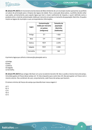 CONJUNTOS
4
08. (Enem PPL 2017) Um funcionário da Secretaria de Meio Ambiente de um município resolve apresentar ao prefeito
um plano de priorização para a limpeza das lagoas da cidade. Para a execução desse plano, o prefeito decide voltar
suas ações, primeiramente, para aquela lagoa que tiver o maior coeficiente de impacto, o qual é definido como o
produto entre o nível de contaminação médio por mercúrio em peixes e o tamanho da população ribeirinha. O quadro
mostra as lagoas do município e suas correspondentes informações.
Lagoa
Contaminação
média por mercúrio
em peixes
(miligrama)
Tamanho da
população
ribeirinha
(habitante)
Antiga 2,1 1.522
Bela 3,4 2.508
Delícia 42,9 2.476
Salgada 53,9 2.455
Vermelha 61,4 145
A primeira lagoa que sofrerá a intervenção planejada será a
a) Antiga.
b) Bela.
c) Delícia.
d) Salgada.
e) Vermelha.
09. (Enem PPL 2017) Duas amigas irão fazer um curso no exterior durante 60 dias e usarão a mesma marca de xampu.
Uma delas gasta um frasco desse xampu em 10 dias enquanto que a outra leva 20 dias para gastar um frasco com o
mesmo volume. Elas combinam de usar, conjuntamente, cada frasco de xampu que levarem.
O número mínimo de frascos de xampu que deverão levar nessa viagem é
a) 2.
b) 4.
c) 6.
d) 8.
e) 9.
 