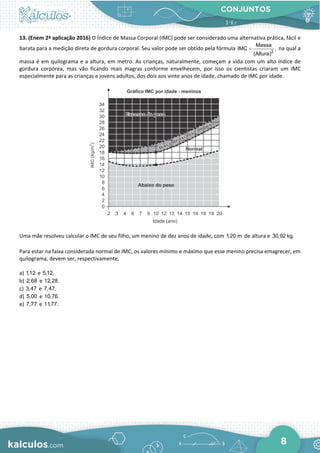 CONJUNTOS
8
13. (Enem 2ª aplicação 2016) O Índice de Massa Corporal (IMC) pode ser considerado uma alternativa prática, fácil e
barata para a medição direta de gordura corporal. Seu valor pode ser obtido pela fórmula 2
Massa
IMC ,
(Altura)
= na qual a
massa é em quilograma e a altura, em metro. As crianças, naturalmente, começam a vida com um alto índice de
gordura corpórea, mas vão ficando mais magras conforme envelhecem, por isso os cientistas criaram um IMC
especialmente para as crianças e jovens adultos, dos dois aos vinte anos de idade, chamado de IMC por idade.
Uma mãe resolveu calcular o IMC de seu filho, um menino de dez anos de idade, com 1,20 m de altura e 30,92 kg.
Para estar na faixa considerada normal de IMC, os valores mínimo e máximo que esse menino precisa emagrecer, em
quilograma, devem ser, respectivamente,
a) 1,12 e 5,12.
b) 2,68 e 12,28.
c) 3,47 e 7,47.
d) 5,00 e 10,76.
e) 7,77 e 11,77.
 