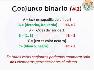 Conjunto binario ( #2 ) A = {x/x es zapatilla de un par} A = {derecha, izquierda}  #A = 2 B = {x/x es divisor de 3} B = {1, 3} #B = 2 C = {x/x es color neutro} C= {blanco, negro} #C = 2 En todos estos conjuntos podemos enumerar solo  dos  elementos pertenecientes al mismo. 