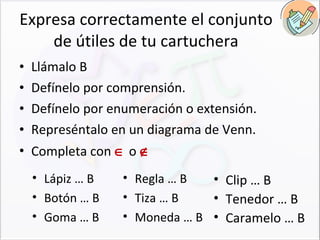 Expresa correctamente el conjunto de útiles de tu cartuchera Llámalo B Defínelo por comprensión. Defínelo por enumeración o extensión. Represéntalo en un diagrama de Venn. Completa con    o   Lápiz … B Botón … B Goma … B  Regla … B Tiza … B Moneda … B  Clip … B Tenedor … B Caramelo … B  