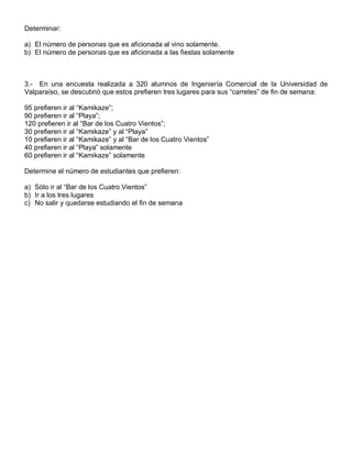 Determinar:

a) El número de personas que es aficionada al vino solamente.
b) El número de personas que es aficionada a las fiestas solamente



3.- En una encuesta realizada a 320 alumnos de Ingeniería Comercial de la Universidad de
Valparaíso, se descubrió que estos prefieren tres lugares para sus “carretes” de fin de semana:

95 prefieren ir al “Kamikaze”;
90 prefieren ir al “Playa”;
120 prefieren ir al “Bar de los Cuatro Vientos”;
30 prefieren ir al “Kamikaze” y al “Playa”
10 prefieren ir al “Kamikaze” y al “Bar de los Cuatro Vientos”
40 prefieren ir al “Playa” solamente
60 prefieren ir al “Kamikaze” solamente

Determine el número de estudiantes que prefieren:

a) Sólo ir al “Bar de los Cuatro Vientos”
b) Ir a los tres lugares
c) No salir y quedarse estudiando el fin de semana
 