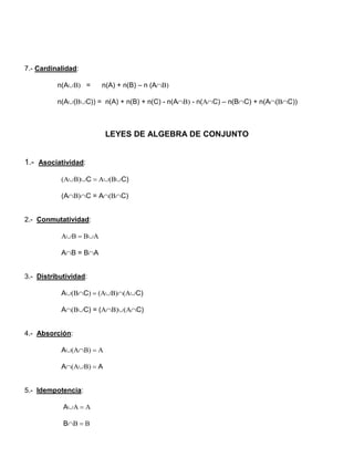 7.- Cardinalidad:

          n(A =     n(A) + n(B) – n (A

          n(A(C)) = n(A) + n(B) + n(C) - n(A - n(C) – n(BC) + n(A(C))



                         LEYES DE ALGEBRA DE CONJUNTO


1.- Asociatividad:

           C C)

           (AC = AC)


2.- Conmutatividad:

           

           AB = BA


3.- Distributividad:

           ACC)

           AC) = (C)


4.- Absorción:

           A

           AA


5.- Idempotencia:

            A

            B
 