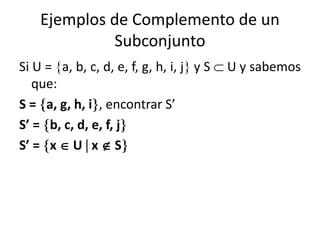 Ejemplos de Complemento de un 
Subconjunto 
Si U = a, b, c, d, e, f, g, h, i, j y S  U y sabemos 
que: 
S = a, g, h, i, encontrar S’ 
S’ = b, c, d, e, f, j 
S’ = x  U  x  S 
 