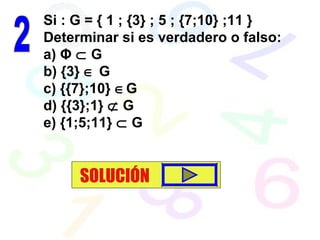Si : G = { 1 ; {3} ; 5 ; {7;10} ;11 }
Determinar si es verdadero o falso:
a) Φ ⊂ G
b) {3} ∈ G
c) {{7};10} ∈G
d) {{3};1} ⊄ G
e) {1;5;11} ⊂ G
SOLUCIÓN
 