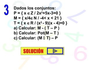 Dados los conjuntos:
P = { x ∈Z / 2x2
+5x-3=0 }
M = { x/4∈N / -4< x < 21 }
T = { x ∈R / (x2
- 9)(x - 4)=0 }
a) Calcular: M - ( T – P )
b) Calcular: Pot(M – T )
c) Calcular: (M  T) – P
SOLUCIÓN
 