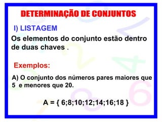 DETERMINAÇÃO DE CONJUNTOS I) LISTAGEM Os elementos do conjunto estão dentro de duas chaves  . Exemplos: A) O conjunto dos números pares maiores que 5  e menores que 20. A = { 6;8;10;12;14;16;18 } 