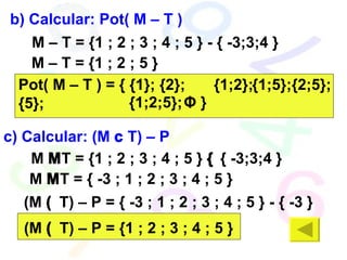b) Calcular: Pot( M – T ) M – T =  {1 ; 2 ; 3 ; 4 ; 5 } - { -3;3;4 }  M – T =  {1 ; 2 ; 5 } Pot( M – T ) = { {1}; {2}; {5};  {1;2}; {1;5}; {1;2;5}; {2;5}; Φ  } c) Calcular: (M    T) – P M    T =  {1 ; 2 ; 3 ; 4 ; 5 }    { -3;3;4 }  M    T =  { -3 ; 1 ; 2 ; 3 ; 4 ; 5 } (M    T) – P =  { -3 ; 1 ; 2 ; 3 ; 4 ; 5 } -  { -3 } (M    T) – P =  {1 ; 2 ; 3 ; 4 ; 5 } 