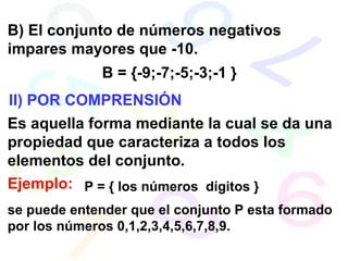 B) El conjunto de números negativos impares mayores que -10. B = {-9;-7;-5;-3;-1 } II) POR COMPRENSIÓN Es aquella forma mediante la cual se da una propiedad que caracteriza a todos los elementos del conjunto. Ejemplo: se puede entender que el conjunto P esta formado por los números 0,1,2,3,4,5,6,7,8,9. P = { los números  dígitos } 