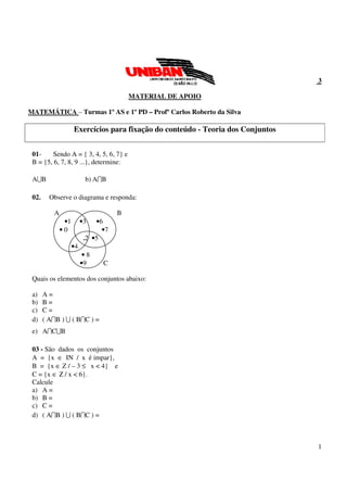 1
3
MATERIAL DE APOIO
MATEMÁTICA – Turmas 1º AS e 1º PD – Profº Carlos Roberto da Silva
Exercícios para fixação do conteúdo - Teoria dos Conjuntos
01- Sendo A = { 3, 4, 5, 6, 7} e
B = {5, 6, 7, 8, 9 ...}, determine:
A∪B b) A∩B
02. Observe o diagrama e responda:
A B
•1 •3 •6
• 0 •7
.2 •5
•4
• 8
•9 C
Quais os elementos dos conjuntos abaixo:
a) A =
b) B =
c) C =
d) ( A∩B ) ∪ ( B∩C ) =
e) A∩C∪B
03 - São dados os conjuntos
A = {x ∈ IN / x é impar},
B = {x ∈ Z / – 3 ≤ x < 4} e
C = {x ∈ Ζ / x < 6}.
Calcule
a) A =
b) B =
c) C =
d) ( A∩B ) ∪ ( B∩C ) =
 