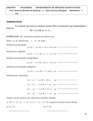 UNESPAR - APUCARANA - DEPARTAMENTO DE MÉTODOS QUANTITATIVOS
Prof: Severino Miranda de Resende e João Francisco Morgado Matemática 1°
ano
NÚMEROS REAIS
É o conjunto que reúne os números racionais Q e os irracionais I cuja representação é
dada por:
R = { x | x∈Q ou x ∈ I } ,
INTERVALOS: São subconjuntos especiais dos números reais.
Sendo a e b números reais e a < b, temos:
INTERVALO FECHADO:
[ a , b ] = { x ∈ R / a ≤ x ≤ b } ou
INTERVALO ABERTO:
] a , b [ = { x ∈ R / a < x < b } ou
INTERVALO FECHADO À ESQUERDA:
[ a , b [ = { x ∈ R / a ≤ x < b } ou
INTERVALO FECHADO À DIREITA:
] a , b ] = { x ∈ R / a < x ≤ b } ou
INTERVALOS INFINITOS:
[ a , + ∞ [ = { x ∈ R / x ≥ a } ou
] a , + ∞ [ = { x ∈ R / x > a } ou
]-∞ , a ] = { x ∈ R / x ≤ a } ou
]-∞ , a [ = { x ∈ R / x < a } ou
Usando a reta dos números reais, represente as operações indicadas.
i) Se A = [-1 , 3 [ e B = [ 1 / 2 , ∞ [ , e U = R ( conjunto dos números reais), obtenha:
a) A ∪ B = b) A ∩ B =
10
 