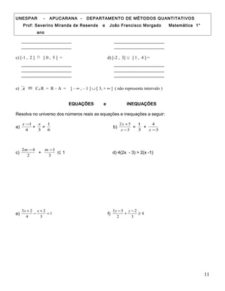UNESPAR - APUCARANA - DEPARTAMENTO DE MÉTODOS QUANTITATIVOS
Prof: Severino Miranda de Resende e João Francisco Morgado Matemática 1°
ano
c) [-1 , 2 ] ∩ [ 0 , 5 ] = d) [-2 , 3] ∪ ] 1 , 4 ] =
e) A = CA R = R – A = ] – ∞ , – 1 ] ∪ [ 3, + ∞ ] ( não representa intervalo )
EQUAÇÕES e INEQUAÇÕES
Resolva no universo dos números reais as equações e inequações a seguir:
a)
4
1−x
+
3
x
=
6
1
b)
3
52
−
+
x
x
=
3
1
+
3
4
−x
c)
2
42 −m
+
3
1−m
≤ 1 d) 4(2x - 3) > 2(x -1)
e) 1
3
2
4
23
=
+
−
+ xx
f) 4
3
2
2
53
≥
−
+
− yy
11
 