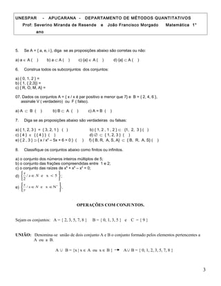 UNESPAR - APUCARANA - DEPARTAMENTO DE MÉTODOS QUANTITATIVOS
Prof: Severino Miranda de Resende e João Francisco Morgado Matemática 1°
ano
5. Se A = { a, e, i }, diga se as proposições abaixo são corretas ou não:
a) a ∈ A ( ) b) a ⊂ A ( ) c) {a} ∈ A ( ) d) {a} ⊂ A ( )
6. Construa todos os subconjuntos dos conjuntos:
a) { 0, 1, 2 } =
b) { 1, { 2,3}} =
c) { R, O, M, A} =
07. Dados os conjuntos A = { x / x é par positivo e menor que 7} e B = { 2, 4, 6 },
assinale V ( verdadeiro) ou F ( falso).
a) A ⊂ B ( ) b) B ⊂ A ( ) c) A = B ( )
7. Diga se as proposições abaixo são verdadeiras ou falsas:
a) { 1, 2, 3 } = { 3, 2, 1 } ( ) b) { 1, 2 , 1 , 2 } ⊂ {1, 2, 3 } ( )
c) { 4 } ∈ { { 4 } } ( ) d) ∅ ⊂ { 1, 2, 3 } ( )
e) { 2 , 3 } ⊃ { x / x2
– 5x + 6 = 0 } ( ) f) { B, R, A, S, A} ⊂ { B, R, A, S} ( )
8. Classifique os conjuntos abaixo como finitos ou infinitos.
a) o conjunto dos números inteiros múltiplos de 5;
b) o conjunto das frações compreendidas entre 1 e 2;
c) o conjunto das raízes de x6
+ x5
– x2
= 0;
d)






<∈ 5xe/
2
Nx
x
;
e)






∈∈ ∗
Nxe/ Nx
y
x
.
OPERAÇÕES COM CONJUNTOS.
Sejam os conjuntos: A = { 2, 3, 5, 7, 8 } B = { 0, 1, 3, 5 } e C = { 9 }
UNIÃO: Denomina-se união de dois conjunto A e B o conjunto formado pelos elementos pertencentes a
A ou a B.
A ∪ B = {x | x ∈ A ou x ∈ B } A∪ B = { 0, 1, 2, 3, 5, 7, 8 }
3
 