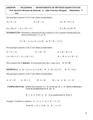 UNESPAR - APUCARANA - DEPARTAMENTO DE MÉTODOS QUANTITATIVOS
Prof: Severino Miranda de Resende e João Francisco Morgado Matemática 1°
ano
Para quaisquer conjuntos A, B e C são válidas as propriedades:
A ∪ A = A A ∪ ∅ = A A ∪ B = B ∪ A
(A ∪ B) ∪ C = A ∪ ( B ∪ C ) A ⊂ B ⇒ A∪ B = B
INTERSECÇÃO: Denomina-se intersecção de dois conjuntos A e B o conjunto formados pelos ele
mentos pertencentes a A e a B.
A ∩ B = {x | x ∈ A e x ∈ B } A ∩ B = { 3, 5 }
Para quaisquer conjuntos A, B e C são válidas as propriedades:
A ∩ A = A A ∩ ∅ = ∅ A ∩ B = B ∩ A
( A ∩ B ) ∩ C = A ∩ ( B ∩ C ) A ⊂ B ⇒ A ∩ B = A
Dois conjuntos diz-se disjuntos se a interseção entre eles é vazia, isto é. A∩ C = ∅
DIFERENÇA: A – B = { x | x ∈ A e x ∉ B } A – B = { 2, 7, 8 } B – A = { 0 ,1}
Para quaisquer conjuntos A, B e C são válidas as propriedades:
A – A = ∅ A – ∅ = A ∅ – A = ∅ B ⊂ A ⇒ B – A = ∅
COMPLEMENTAR: Quando dois conjuntos A e B são tais que B ⊂ A, Damos à diferença o
nome de complementar de B em A
B ⊂ A ⇒ CA B = A – B lê-se complementar de B em A
Exemplo. Considere os conjuntos: A = { 1, 2, 3, 4 } e B = { 3 , 4 }
Como B ⊂ A ⇒ CA B = A – B = { 1, 2 }
4
 