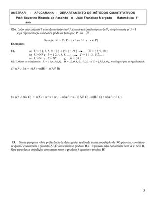UNESPAR - APUCARANA - DEPARTAMENTO DE MÉTODOS QUANTITATIVOS
Prof: Severino Miranda de Resende e João Francisco Morgado Matemática 1°
ano
Obs. Dado um conjunto P contido no universo U, chama-se complementar de P, simplesmente o U – P
cuja representação simbólica pode ser feita por P’ ou P .
Ou seja: P = CU P = {x / x ∈ U e x ∉ P}
Exemplos:
01. se U = { 1, 3, 5, 9, 10 } e P = { 1, 9 } P = { 3, 5, 10 }
se U = N* e P = { 2, 4, 6, 8, ...} P = { 1, 3 , 5, 7,... }
se U = N e P = N* P = { 0 }
02. Dados os conjuntos: A = {1,4,5,6,8}, B = {2,6,8,13,17,20} e C = {5,7,8,6}, verifique que as igualdades:
a) n(A∪ B) = n(A) + n(B) – n(A∩ B)
b) n(A∪ B∪ C) = n(A) + n(B) + n(C) – n(A∩ B) – n( A∩ C) – n(B∩ C) + n(A∩ B∩ C)
03. Numa pesquisa sobre preferência de detergentes realizada numa população de 100 pessoas, constatou-
se que 62 consomem o produto A; 47 consomem o produto B e 10 pessoas não consomem nem A e nem B.
Que parte desta população consomem tanto o produto A quanto o produto B?
5
 