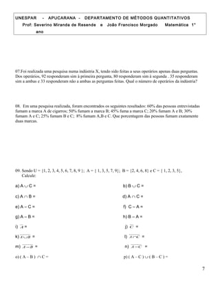 UNESPAR - APUCARANA - DEPARTAMENTO DE MÉTODOS QUANTITATIVOS
Prof: Severino Miranda de Resende e João Francisco Morgado Matemática 1°
ano
07.Foi realizada uma pesquisa numa indústria X, tendo sido feitas a seus operários apenas duas perguntas.
Dos operários, 92 responderam sim à primeira pergunta, 80 responderam sim à segunda . 35 responderam
sim a ambas e 33 responderam não a ambas as perguntas feitas. Qual o número de operários da indústria?
08. Em uma pesquisa realizada, foram encontrados os seguintes resultados: 60% das pessoas entrevistadas
fumam a marca A de cigarros; 50% fumam a marca B; 45% fuma a marca C; 20% fumam A e B; 30%
fumam A e C; 25% fumam B e C; 8% fumam A,B e C. Que porcentagem das pessoas fumam exatamente
duas marcas.
09. Sendo U = {1, 2, 3, 4, 5, 6, 7, 8, 9 }; A = { 1, 3, 5, 7, 9}; B = {2, 4, 6, 8} e C = { 1, 2, 3, 5},
Calcule:
a) A ∪ C = b) B ∪ C =
c) A ∩ B = d) A ∩ C =
e) A – C = f) C – A =
g) A – B = h) B – A =
i) A = j) C =
k) BA ∪ = l) CA ∩ =
m) BA − = n) CA − =
o) ( A – B ) ∩ C = p) ( A – C ) ∪ ( B – C ) =
7
 