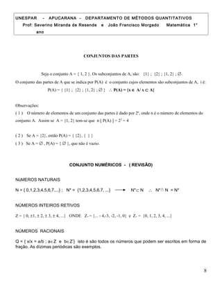 UNESPAR - APUCARANA - DEPARTAMENTO DE MÉTODOS QUANTITATIVOS
Prof: Severino Miranda de Resende e João Francisco Morgado Matemática 1°
ano
CONJUNTOS DAS PARTES
Seja o conjunto A = { 1, 2 }. Os subconjuntos de A, são: {1} ; {2} ; {1, 2} ; ∅.
O conjunto das partes de A que se indica por P(A) é o conjunto cujos elementos são subconjuntos de A, i é:
P(A) = { {1} ; {2} ; {1, 2} ; ∅ } ∴ P(A) = {x ∈ A/ x ⊂ A}
Observações:
( 1 ) O número de elementos de um conjunto das partes é dado por 2n
, onde n é o número de elementos do
conjunto A. Assim se A = {1, 2} tem-se que n [ P(A) ] = 22
= 4
( 2 ) Se A = {2}, então P(A) = { {2}, { } }
( 3 ) Se A = ∅ , P(A) = { ∅ }, que não é vazio.
CONJUNTO NUMÉRICOS - ( REVISÃO)
NúMEROS NATURAIS
N = { 0,1,2,3,4,5,6,7,...} ; N* = {1,2,3,4,5,6,7, ...} N*⊂ N ∴ N*∩ N = N*
NÚMEROS INTEIROS RETIVOS
Z = { 0, ±1, ± 2, ± 3, ± 4, ...} ONDE Z= = {... - 4,-3, -2, -1, 0} e Z+ = {0, 1, 2, 3, 4, ...}
NÚMEROS RACIONAIS
Q = { x/x = a/b ; a∈Z e b∈Z*
} isto é são todos os números que podem ser escritos em forma de
fração. As dízimas periódicas são exemplos.
8
 