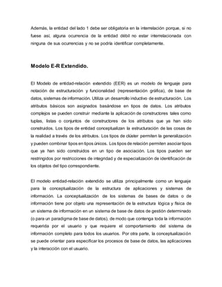 Además, la entidad del lado 1 debe ser obligatoria en la interrelación porque, si no
fuese así, alguna ocurrencia de la entidad débil no estar interrelacionada con
ninguna de sus ocurrencias y no se podría identificar completamente.
Modelo E-R Extendido.
El Modelo de entidad-relación extendido (EER) es un modelo de lenguaje para
notación de estructuración y funcionalidad (representación gráfica), de base de
datos, sistemas de información. Utiliza un desarrollo inductivo de estructuración. Los
atributos básicos son asignados basándose en tipos de datos. Los atributos
complejos se pueden construir mediante la aplicación de constructores tales como
tuplas, listas o conjuntos de constructores de los atributos que ya han sido
construidos. Los tipos de entidad conceptualizan la estructuración de las cosas de
la realidad a través de los atributos. Los tipos de clúster permiten la generalización
y pueden combinar tipos en tipos únicos. Los tipos de relación permiten asociar tipos
que ya han sido construidos en un tipo de asociación. Los tipos pueden ser
restringidos por restricciones de integridad y de especialización de identificación de
los objetos del tipo correspondiente.
El modelo entidad-relación extendido se utiliza principalmente como un lenguaje
para la conceptualización de la estructura de aplicaciones y sistemas de
información. La conceptualización de los sistemas de bases de datos o de
información tiene por objeto una representación de la estructura lógica y física de
un sistema de información en un sistema de base de datos de gestión determinado
(o para un paradigma de base de datos), de modo que contenga toda la información
requerida por el usuario y que requiere el comportamiento del sistema de
información completo para todos los usuarios. Por otra parte, la conceptualización
se puede orientar para especificar los procesos de base de datos, las aplicaciones
y la interacción con el usuario.
 
