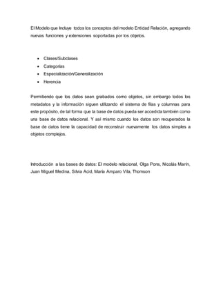El Modelo que Incluye todos los conceptos del modelo Entidad Relación, agregando
nuevas funciones y extensiones soportadas por los objetos.
 Clases/Subclases
 Categorías
 Especialización/Generalización
 Herencia
Permitiendo que los datos sean grabados como objetos, sin embargo todos los
metadatos y la información siguen utilizando el sistema de filas y columnas para
este propósito, de tal forma que la base de datos pueda ser accedida también como
una base de datos relacional. Y así mismo cuando los datos son recuperados la
base de datos tiene la capacidad de reconstruir nuevamente los datos simples a
objetos complejos.
Introducción a las bases de datos: El modelo relacional, Olga Pons, Nicolás Marín,
Juan Miguel Medina, Silvia Acid, María Amparo Vila, Thomson
 