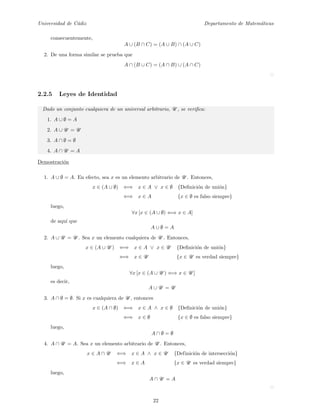 Universidad de C´adiz Departamento de Matem´aticas
consecuentemente,
A ∪ (B ∩ C) = (A ∪ B) ∩ (A ∪ C)
2. De una forma similar se prueba que
A ∩ (B ∪ C) = (A ∩ B) ∪ (A ∩ C)
2.2.5 Leyes de Identidad
Dado un conjunto cualquiera de un universal arbitrario, U , se veriﬁca:
1. A ∪ ∅ = A
2. A ∪ U = U
3. A ∩ ∅ = ∅
4. A ∩ U = A
Demostraci´on
1. A ∪ ∅ = A. En efecto, sea x es un elemento arbitrario de U . Entonces,
x ∈ (A ∪ ∅) ⇐⇒ x ∈ A ∨ x ∈ ∅ {Deﬁnici´on de uni´on}
⇐⇒ x ∈ A {x ∈ ∅ es falso siempre}
luego,
∀x [x ∈ (A ∪ ∅) ⇐⇒ x ∈ A]
de aqu´ı que
A ∪ ∅ = A
2. A ∪ U = U . Sea x un elemento cualquiera de U . Entonces,
x ∈ (A ∪ U ) ⇐⇒ x ∈ A ∨ x ∈ U {Deﬁnici´on de uni´on}
⇐⇒ x ∈ U {x ∈ U es verdad siempre}
luego,
∀x [x ∈ (A ∪ U ) ⇐⇒ x ∈ U ]
es decir,
A ∪ U = U
3. A ∩ ∅ = ∅. Si x es cualquiera de U , entonces
x ∈ (A ∩ ∅) ⇐⇒ x ∈ A ∧ x ∈ ∅ {Deﬁnici´on de uni´on}
⇐⇒ x ∈ ∅ {x ∈ ∅ es falso siempre}
luego,
A ∩ ∅ = ∅
4. A ∩ U = A. Sea x un elemento arbitrario de U . Entonces,
x ∈ A ∩ U ⇐⇒ x ∈ A ∧ x ∈ U {Definici´on de intersecci´on}
⇐⇒ x ∈ A {x ∈ U es verdad siempre}
luego,
A ∩ U = A
22
 
