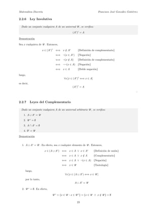 Matem´atica Discreta Francisco Jos´e Gonz´alez Guti´errez
2.2.6 Ley Involutiva
Dado un conjunto cualquiera A de un universal U , se veriﬁca:
(Ac
)c
= A
Demostraci´on
Sea x cualquiera de U . Entonces,
x ∈ (Ac
)
c
⇐⇒ x /∈ Ac
{Definici´on de complementario}
⇐⇒ ¬(x ∈ Ac
) {Negaci´on}
⇐⇒ ¬(x /∈ A) {Definici´on de complementario}
⇐⇒ ¬¬(x ∈ A) {Negaci´on}
⇐⇒ x ∈ A {Doble negaci´on}
luego,
∀x [x ∈ (Ac
)
c
⇐⇒ x ∈ A]
es decir,
(Ac
)
c
= A
2.2.7 Leyes del Complementario
Dado un conjunto cualquiera A de un universal arbitrario U , se veriﬁca:
1. A ∪ Ac
= U
2. U c
= ∅
3. A ∩ Ac
= ∅
4. ∅c
= U
Demostraci´on
1. A ∪ Ac
= U . En efecto, sea x cualquier elemento de U . Entonces,
x ∈ (A ∪ Ac
) ⇐⇒ x ∈ A ∨ x ∈ Ac
{Definici´on de uni´on}
⇐⇒ x ∈ A ∨ x /∈ A {Complementario}
⇐⇒ x ∈ A ∨ ¬(x ∈ A) {Negaci´on}
⇐⇒ x ∈ U {Tautolog´ıa}
luego,
∀x [x ∈ (A ∪ Ac
) ⇐⇒ x ∈ U ]
por lo tanto,
A ∪ Ac
= U
2. U c
= ∅. En efecto,
U c
= {x ∈ U : x ∈ U c
} = {x ∈ U ∧ x /∈ U } = ∅
23
 