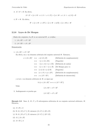 Universidad de C´adiz Departamento de Matem´aticas
3. A ∩ Ac
= ∅. En efecto,
A ∩ Ac
= {x ∈ U : x ∈ A ∧ x ∈ Ac
} = {x ∈ U : x ∈ A ∧ x /∈ A} = ∅
4. ∅c
= U . En efecto,
∅c
= {x ∈ U : x ∈ ∅c
} = {x ∈ U : x /∈ ∅} = {x ∈ U } = U
2.2.8 Leyes de De Morgan
Dados dos conjuntos A y B en un universal U , se veriﬁca:
1. (A ∪ B)c
= Ac
∩ Bc
2. (A ∩ B)c
= Ac
∪ Bc
Demostraci´on
1. (A ∪ B)c
= Ac
∩ Bc
En efecto, sea x un elemento arbitrario del conjunto universal U . Entonces,
x ∈ (A ∪ B)c
⇐⇒ x /∈ (A ∪ B) {Definici´on de complementario}
⇐⇒ ¬ [x ∈ (A ∪ B)] {Negaci´on}
⇐⇒ ¬ [(x ∈ A) ∨ (x ∈ B)] {Definici´on de uni´on}
⇐⇒ ¬(x ∈ A) ∧ ¬(x ∈ B) {De Morgan para ∨}
⇐⇒ (x /∈ A) ∧ (x /∈ B) {Negaci´on}
⇐⇒ (x ∈ Ac
) ∧ (x ∈ Bc
) {Definici´on de complementario}
⇐⇒ x ∈ (Ac
∩ Bc
) {Definici´on de intersecci´on}
y al ser x un elemento arbitrario de U , se sigue que
∀x [x ∈ (A ∪ B)
c
⇐⇒ x ∈ (Ac
∩ Bc
)]
luego,
(A ∪ B)c
= Ac
∩ Bc
2. An´alogamente se prueba que
(A ∩ B)c
= Ac
∪ Bc
Ejemplo 2.3 Sean A, B, C y D subconjuntos arbitrarios de un conjunto universal arbitrario, U .
Entonces,
(a) A  B ⊆ A
(b) Si A ⊆ B y C ⊆ D, entonces (A ∪ C) ⊆ (B ∪ D)
(c) Si A ⊆ B y C ⊆ D, entonces (A ∩ C) ⊆ (B ∩ D)
(d) A ⊆ (A ∪ B)
(e) A ∩ B ⊆ A
24
 