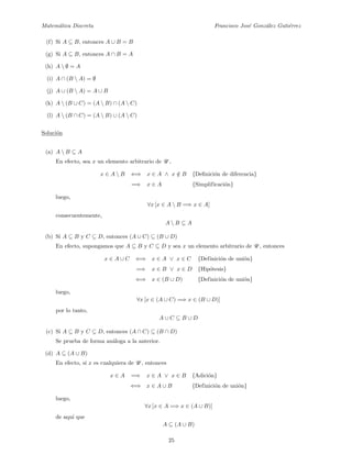 Matem´atica Discreta Francisco Jos´e Gonz´alez Guti´errez
(f) Si A ⊆ B, entonces A ∪ B = B
(g) Si A ⊆ B, entonces A ∩ B = A
(h) A  ∅ = A
(i) A ∩ (B  A) = ∅
(j) A ∪ (B  A) = A ∪ B
(k) A  (B ∪ C) = (A  B) ∩ (A  C)
(l) A  (B ∩ C) = (A  B) ∪ (A  C)
Soluci´on
(a) A  B ⊆ A
En efecto, sea x un elemento arbitrario de U ,
x ∈ A  B ⇐⇒ x ∈ A ∧ x /∈ B {Deﬁnici´on de diferencia}
=⇒ x ∈ A {Simplificaci´on}
luego,
∀x [x ∈ A  B =⇒ x ∈ A]
consecuentemente,
A  B ⊆ A
(b) Si A ⊆ B y C ⊆ D, entonces (A ∪ C) ⊆ (B ∪ D)
En efecto, supongamos que A ⊆ B y C ⊆ D y sea x un elemento arbitrario de U , entonces
x ∈ A ∪ C ⇐⇒ x ∈ A ∨ x ∈ C {Definici´on de uni´on}
=⇒ x ∈ B ∨ x ∈ D {Hip´otesis}
⇐⇒ x ∈ (B ∪ D) {Definici´on de uni´on}
luego,
∀x [x ∈ (A ∪ C) =⇒ x ∈ (B ∪ D)]
por lo tanto,
A ∪ C ⊆ B ∪ D
(c) Si A ⊆ B y C ⊆ D, entonces (A ∩ C) ⊆ (B ∩ D)
Se prueba de forma an´aloga a la anterior.
(d) A ⊆ (A ∪ B)
En efecto, si x es cualquiera de U , entonces
x ∈ A =⇒ x ∈ A ∨ x ∈ B {Adici´on}
⇐⇒ x ∈ A ∪ B {Definici´on de uni´on}
luego,
∀x [x ∈ A =⇒ x ∈ (A ∪ B)]
de aqu´ı que
A ⊆ (A ∪ B)
25
 