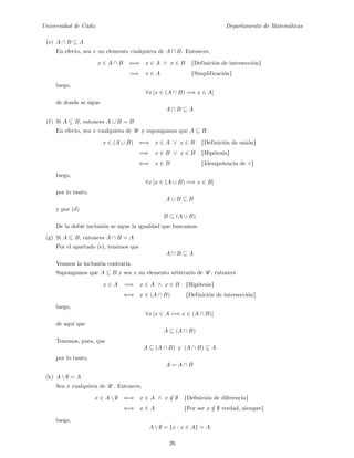 Universidad de C´adiz Departamento de Matem´aticas
(e) A ∩ B ⊆ A
En efecto, sea x un elemento cualquiera de A ∩ B. Entonces,
x ∈ A ∩ B ⇐⇒ x ∈ A ∧ x ∈ B {Definici´on de intersecci´on}
=⇒ x ∈ A {Simplificaci´on}
luego,
∀x [x ∈ (A ∩ B) =⇒ x ∈ A]
de donde se sigue
A ∩ B ⊆ A
(f) Si A ⊆ B, entonces A ∪ B = B
En efecto, sea x cualquiera de U y supongamos que A ⊆ B.
x ∈ (A ∪ B) ⇐⇒ x ∈ A ∨ x ∈ B {Definici´on de uni´on}
=⇒ x ∈ B ∨ x ∈ B {Hip´otesis}
⇐⇒ x ∈ B {Idempotencia de ∨}
luego,
∀x [x ∈ (A ∪ B) =⇒ x ∈ B]
por lo tanto,
A ∪ B ⊆ B
y por (d)
B ⊆ (A ∪ B)
De la doble inclusi´on se sigue la igualdad que buscamos.
(g) Si A ⊆ B, entonces A ∩ B = A
Por el apartado (e), tenemos que
A ∩ B ⊆ A
Veamos la inclusi´on contraria.
Supongamos que A ⊆ B y sea x un elemento arbitrario de U , entonces
x ∈ A =⇒ x ∈ A ∧ x ∈ B {Hip´otesis}
⇐⇒ x ∈ (A ∩ B) {Definici´on de intersecci´on}
luego,
∀x [x ∈ A =⇒ x ∈ (A ∩ B)]
de aqu´ı que
A ⊆ (A ∩ B)
Tenemos, pues, que
A ⊆ (A ∩ B) y (A ∩ B) ⊆ A
por lo tanto,
A = A ∩ B
(h) A  ∅ = A
Sea x cualquiera de U . Entonces,
x ∈ A  ∅ ⇐⇒ x ∈ A ∧ x /∈ ∅ {Deﬁnici´on de diferencia}
⇐⇒ x ∈ A {Por ser x /∈ ∅ verdad, siempre}
luego,
A  ∅ = {x : x ∈ A} = A
26
 